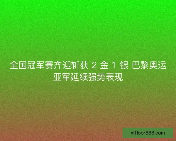 全国冠军赛齐迎斩获 2 金 1 银 巴黎奥运亚军延续强势表现