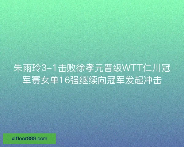 朱雨玲3-1击败徐孝元晋级WTT仁川冠军赛女单16强继续向冠军发起冲击