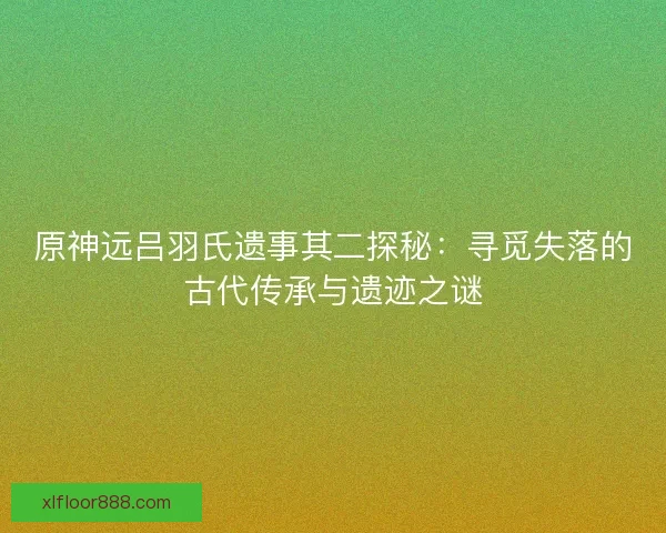 原神远吕羽氏遗事其二探秘：寻觅失落的古代传承与遗迹之谜