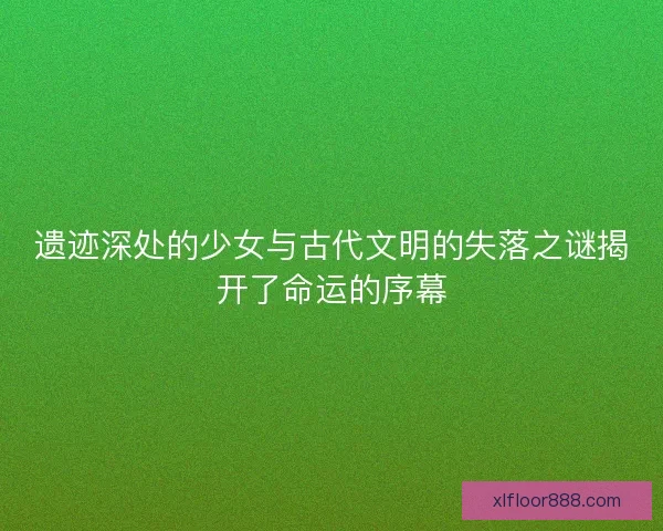 遗迹深处的少女与古代文明的失落之谜揭开了命运的序幕