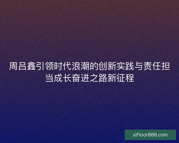 周吕鑫引领时代浪潮的创新实践与责任担当成长奋进之路新征程