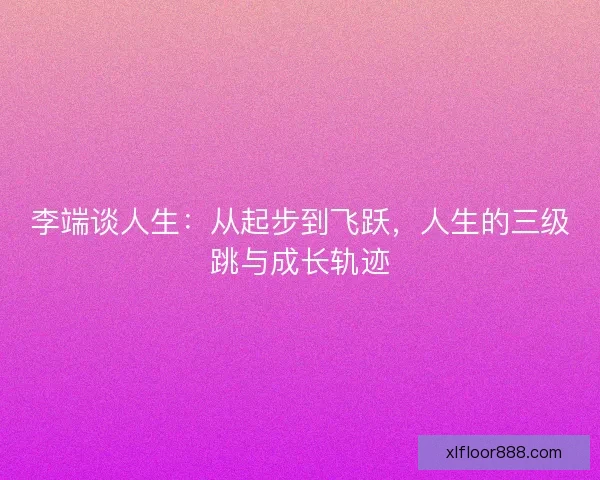 李端谈人生:从起步到飞跃,人生的三级跳与成长轨迹 李端谈人生:从起步到飞跃,人生的三级跳与成长轨迹
