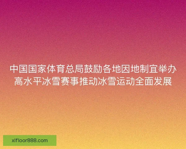 中国国家体育总局鼓励各地因地制宜举办高水平冰雪赛事推动冰雪运动全面发展