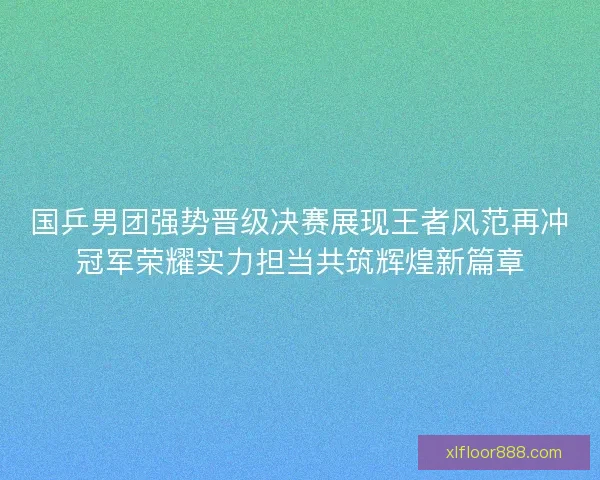 国乒男团强势晋级决赛展现王者风范再冲冠军荣耀实力担当共筑辉煌新篇章