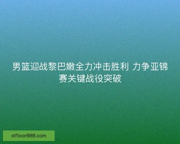 男篮迎战黎巴嫩全力冲击胜利 力争亚锦赛关键战役突破 男篮迎战黎巴嫩全力冲击胜利 力争亚锦赛关键战役突破