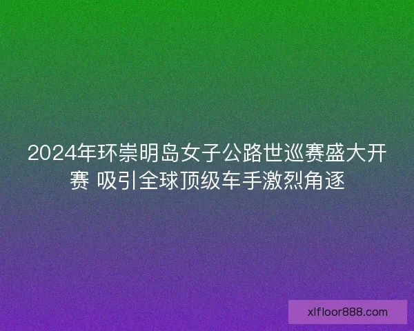2024年环崇明岛女子公路世巡赛盛大开赛 吸引全球顶级车手激烈角逐