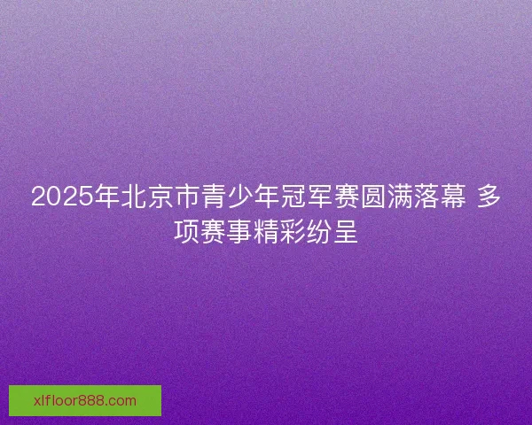 2025年北京市青少年冠军赛圆满落幕 多项赛事精彩纷呈 2025年北京市青少年冠军赛圆满落幕 多项赛事精彩纷呈