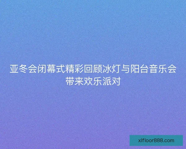 亚冬会闭幕式精彩回顾冰灯与阳台音乐会带来欢乐派对 亚冬会闭幕式精彩回顾冰灯与阳台音乐会带来欢乐派对