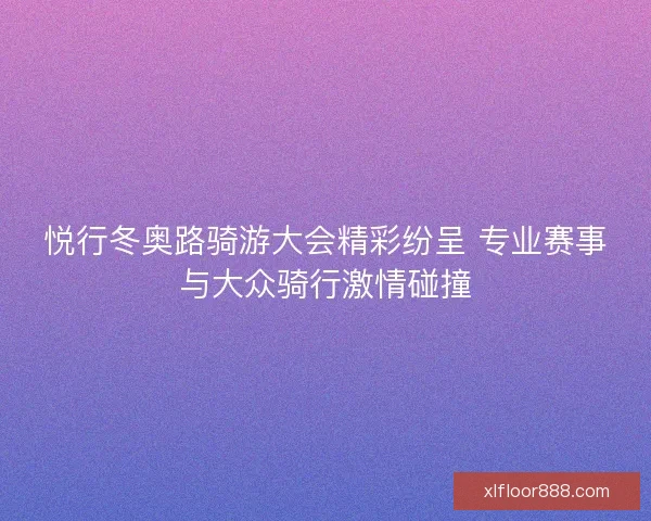 悦行冬奥路骑游大会精彩纷呈 专业赛事与大众骑行激情碰撞 悦行冬奥路骑游大会精彩纷呈 专业赛事与大众骑行激情碰撞