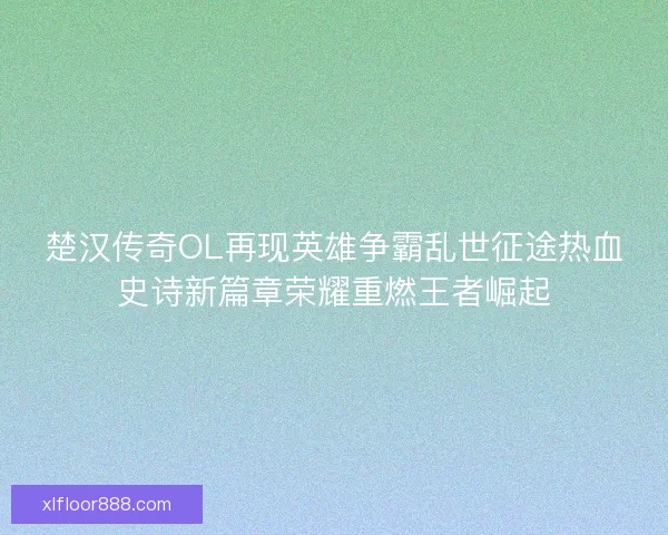 楚汉传奇OL再现英雄争霸乱世征途热血史诗新篇章荣耀重燃王者崛起