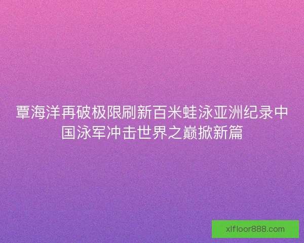 覃海洋再破极限刷新百米蛙泳亚洲纪录中国泳军冲击世界之巅掀新篇 覃海洋再破极限刷新百米蛙泳亚洲纪录中国泳军冲击世界之巅掀新篇