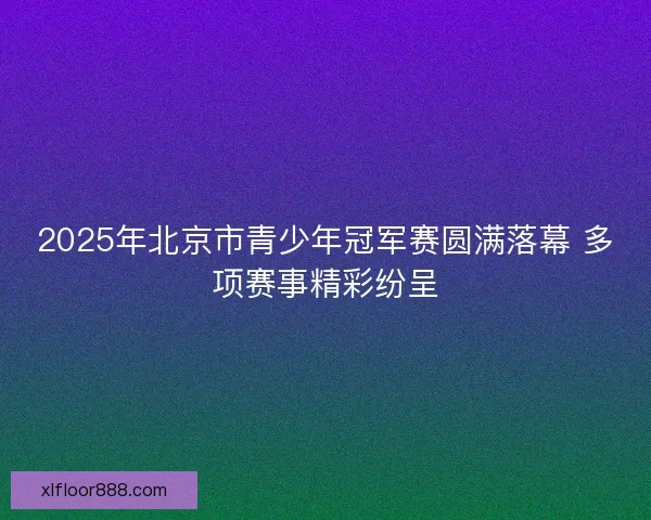 2025年北京市青少年冠军赛圆满落幕 多项赛事精彩纷呈 2025年北京市青少年冠军赛圆满落幕 多项赛事精彩纷呈