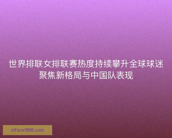 世界排联女排联赛热度持续攀升全球球迷聚焦新格局与中国队表现 世界排联女排联赛热度持续攀升全球球迷聚焦新格局与中国队表现