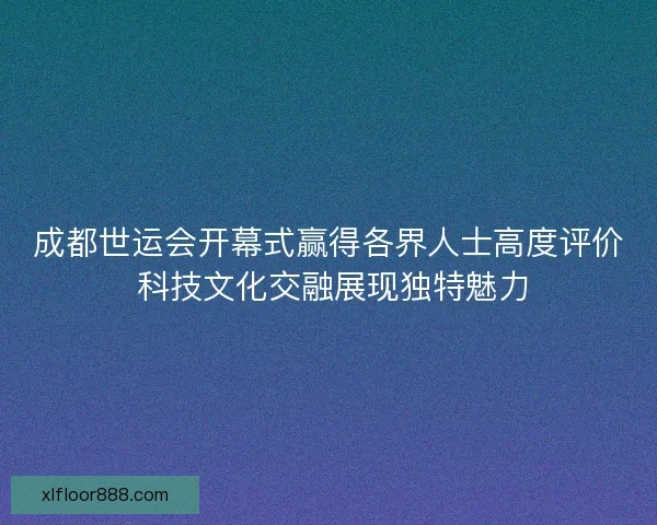 成都世运会开幕式赢得各界人士高度评价 科技文化交融展现独特魅力