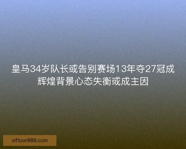 皇马34岁队长或告别赛场13年夺27冠成辉煌背景心态失衡或成主因 皇马34岁队长或告别赛场13年夺27冠成辉煌背景心态失衡或成主因