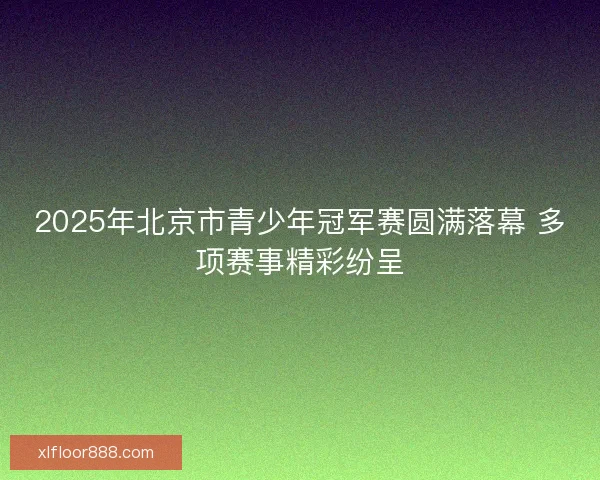 2025年北京市青少年冠军赛圆满落幕 多项赛事精彩纷呈
