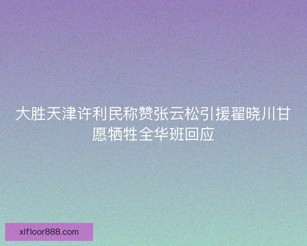 大胜天津许利民称赞张云松引援翟晓川甘愿牺牲全华班回应 大胜天津许利民称赞张云松引援翟晓川甘愿牺牲全华班回应