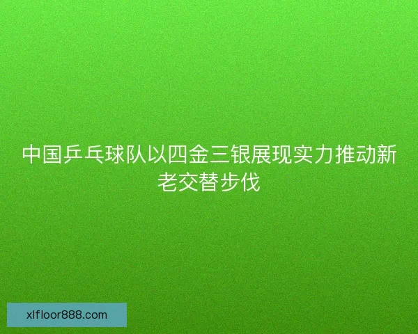 中国乒乓球队以四金三银展现实力推动新老交替步伐 中国乒乓球队以四金三银展现实力推动新老交替步伐