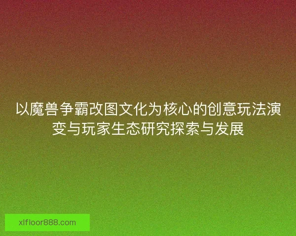 以魔兽争霸改图文化为核心的创意玩法演变与玩家生态研究探索与发展