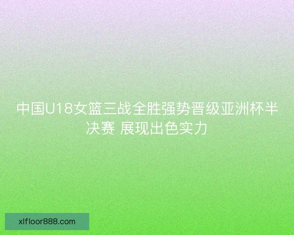 中国U18女篮三战全胜强势晋级亚洲杯半决赛 展现出色实力 中国U18女篮三战全胜强势晋级亚洲杯半决赛 展现出色实力