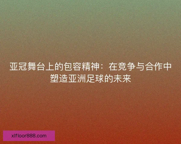 亚冠舞台上的包容精神：在竞争与合作中塑造亚洲足球的未来